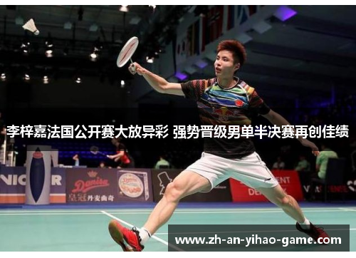 李梓嘉法国公开赛大放异彩 强势晋级男单半决赛再创佳绩