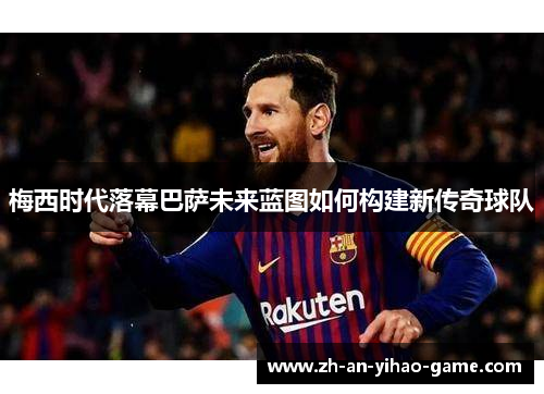 梅西时代落幕巴萨未来蓝图如何构建新传奇球队