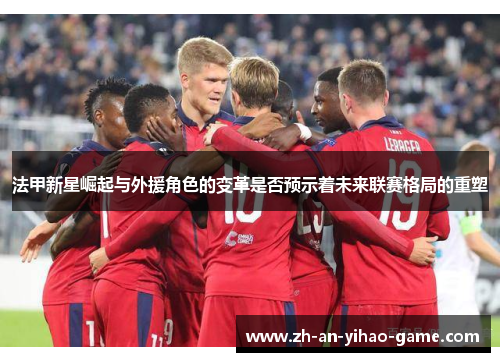 法甲新星崛起与外援角色的变革是否预示着未来联赛格局的重塑