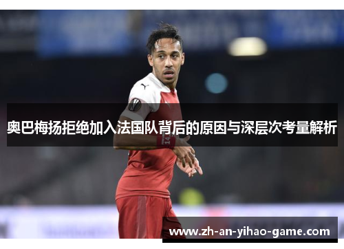 奥巴梅扬拒绝加入法国队背后的原因与深层次考量解析