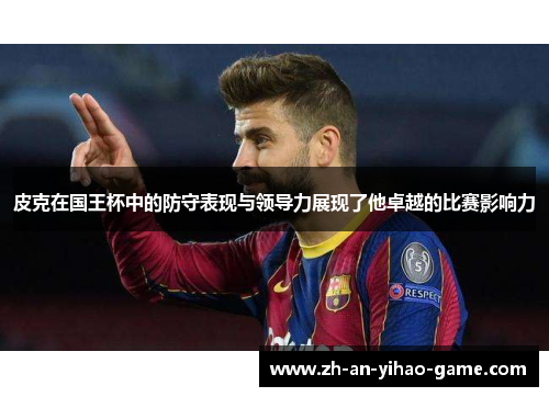 皮克在国王杯中的防守表现与领导力展现了他卓越的比赛影响力