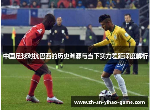 中国足球对抗巴西的历史渊源与当下实力差距深度解析
