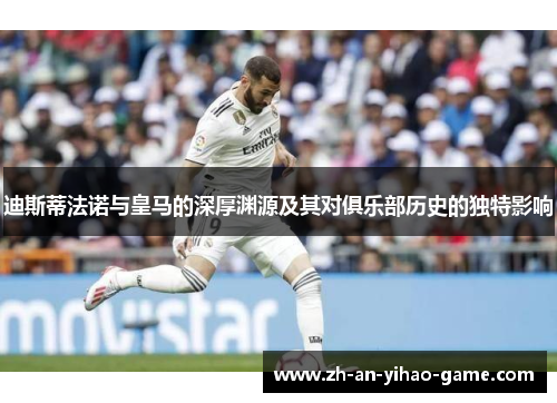 迪斯蒂法诺与皇马的深厚渊源及其对俱乐部历史的独特影响