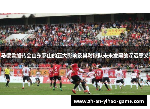 马德鲁加转会山东泰山的五大影响及其对球队未来发展的深远意义